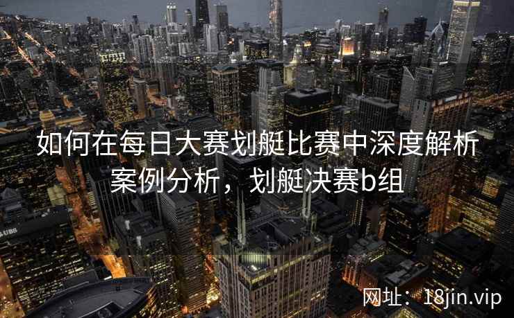 如何在每日大赛划艇比赛中深度解析案例分析，划艇决赛b组