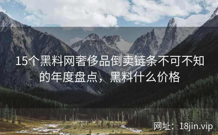 15个黑料网奢侈品倒卖链条不可不知的年度盘点，黑料什么价格