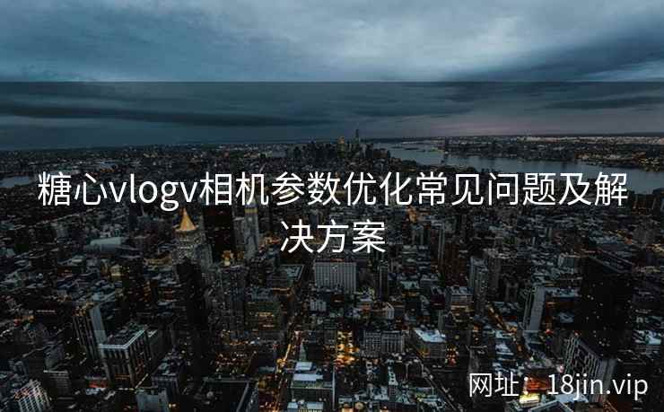 糖心vlogv相机参数优化常见问题及解决方案