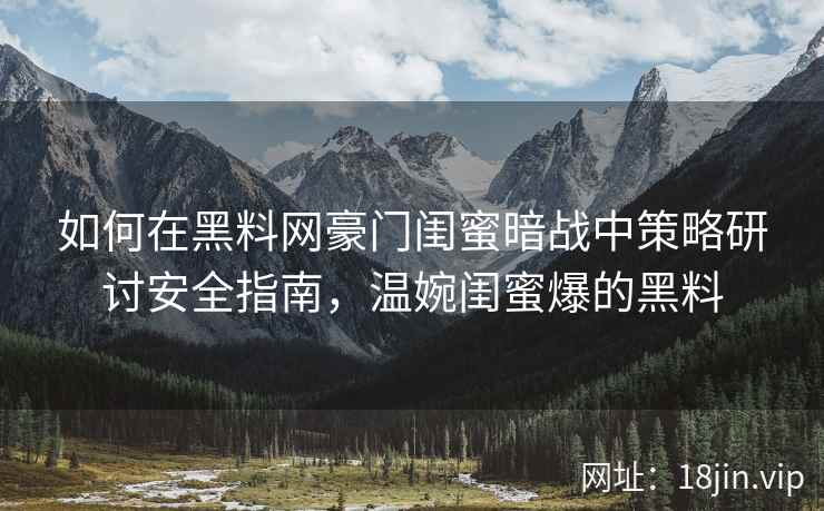 如何在黑料网豪门闺蜜暗战中策略研讨安全指南，温婉闺蜜爆的黑料