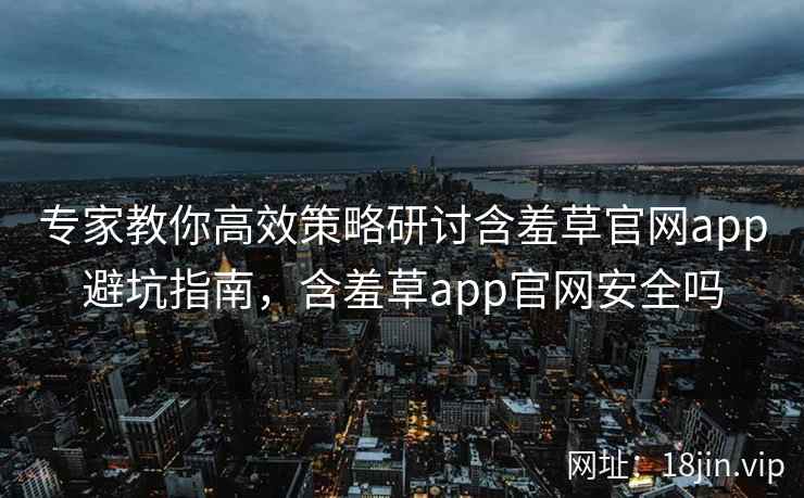 专家教你高效策略研讨含羞草官网app避坑指南，含羞草app官网安全吗