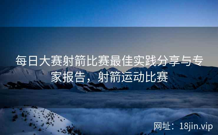 每日大赛射箭比赛最佳实践分享与专家报告，射箭运动比赛