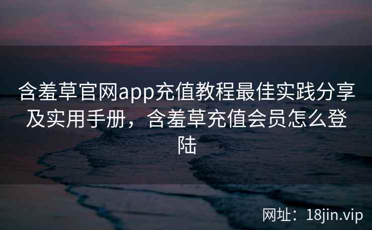 含羞草官网app充值教程最佳实践分享及实用手册，含羞草充值会员怎么登陆