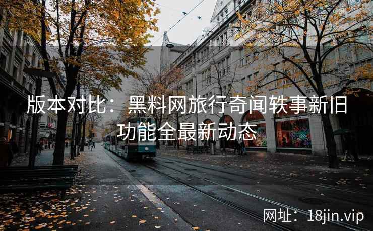 版本对比：黑料网旅行奇闻轶事新旧功能全最新动态