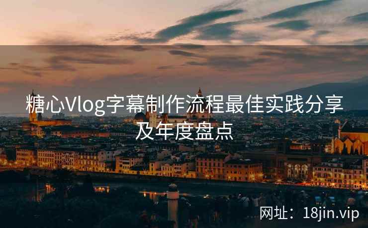 糖心Vlog字幕制作流程最佳实践分享及年度盘点