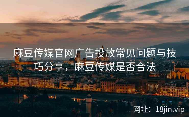 麻豆传媒官网广告投放常见问题与技巧分享，麻豆传媒是否合法