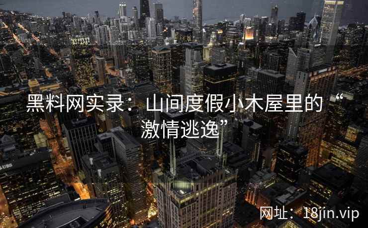 黑料网实录：山间度假小木屋里的“激情逃逸”