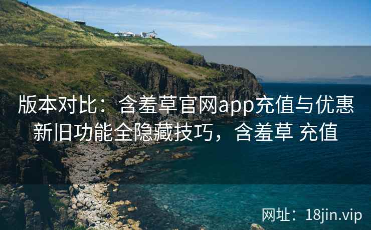 版本对比：含羞草官网app充值与优惠新旧功能全隐藏技巧，含羞草 充值