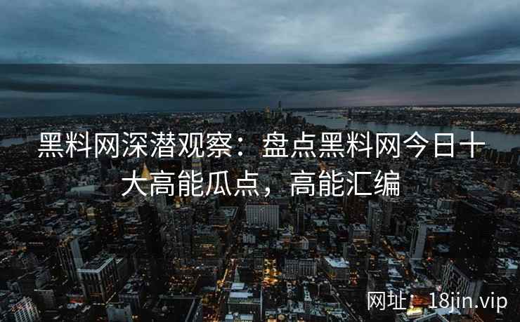 黑料网深潜观察：盘点黑料网今日十大高能瓜点，高能汇编
