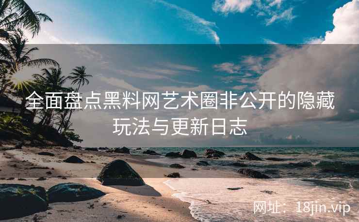 全面盘点黑料网艺术圈非公开的隐藏玩法与更新日志