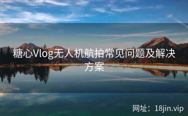 糖心Vlog无人机航拍常见问题及解决方案