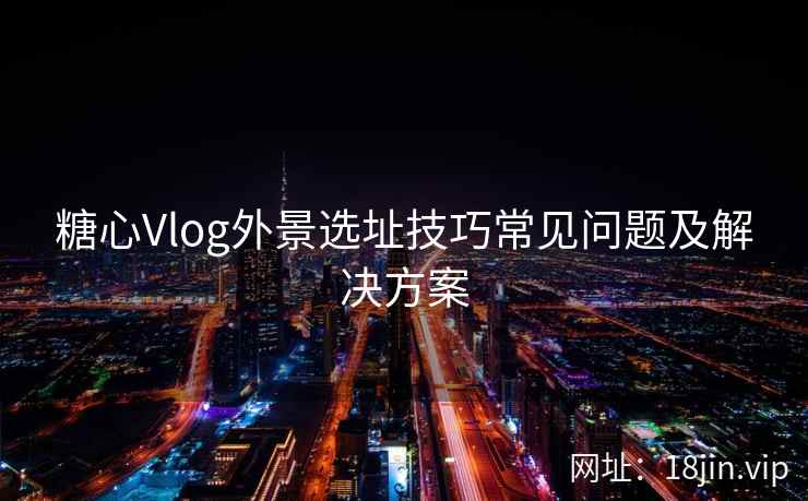 糖心Vlog外景选址技巧常见问题及解决方案