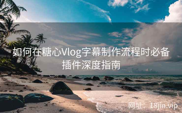 如何在糖心Vlog字幕制作流程时必备插件深度指南
