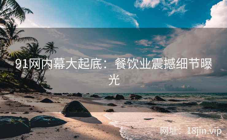 91网内幕大起底：餐饮业震撼细节曝光