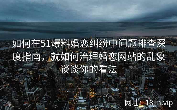 如何在51爆料婚恋纠纷中问题排查深度指南，就如何治理婚恋网站的乱象谈谈你的看法