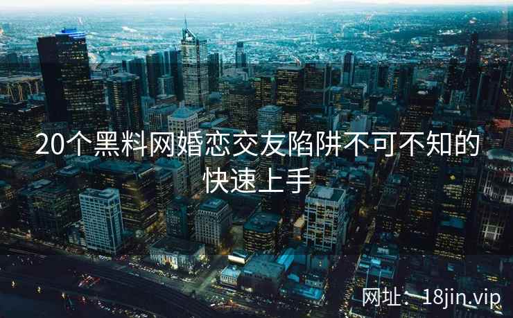 20个黑料网婚恋交友陷阱不可不知的快速上手