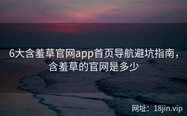6大含羞草官网app首页导航避坑指南，含羞草的官网是多少