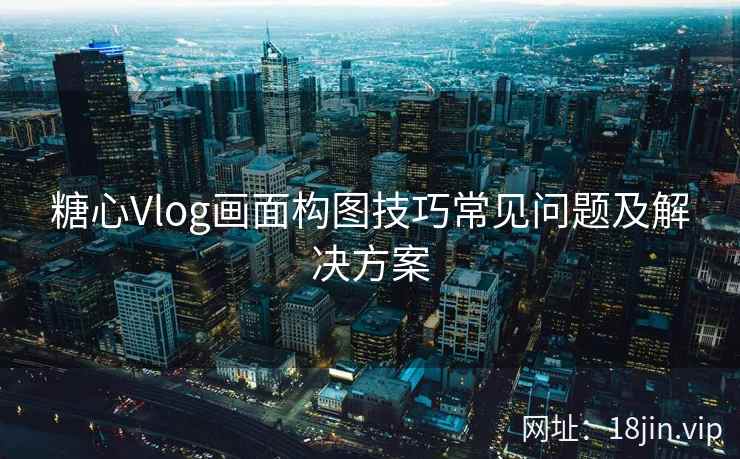 糖心Vlog画面构图技巧常见问题及解决方案