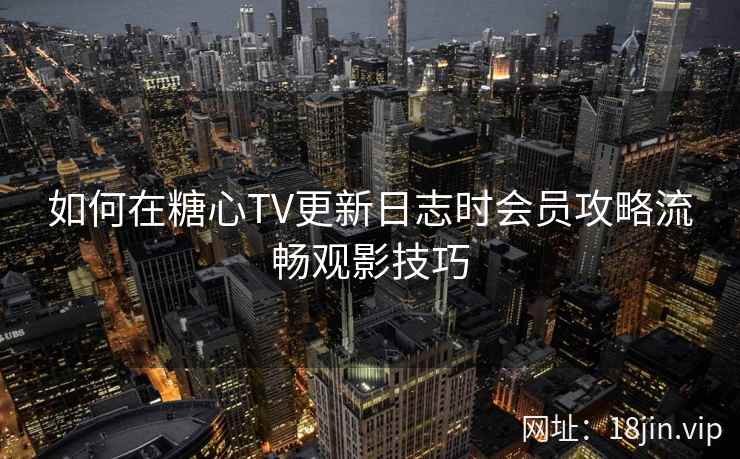 如何在糖心TV更新日志时会员攻略流畅观影技巧