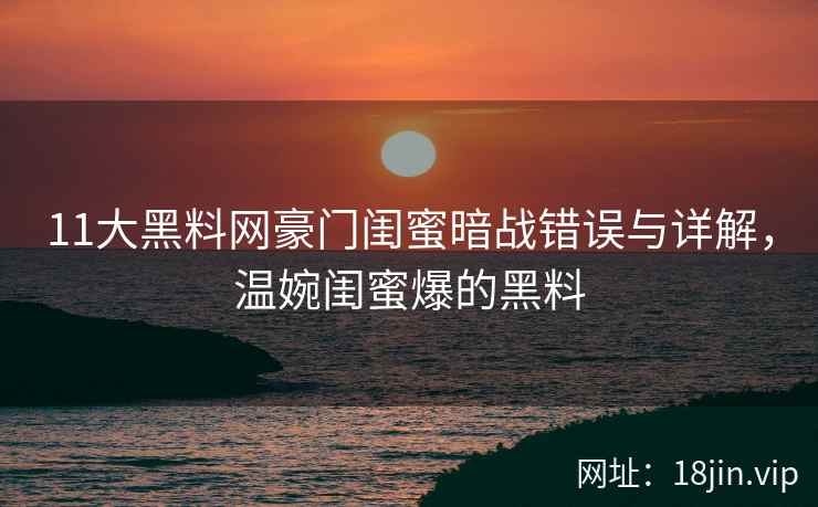 11大黑料网豪门闺蜜暗战错误与详解，温婉闺蜜爆的黑料