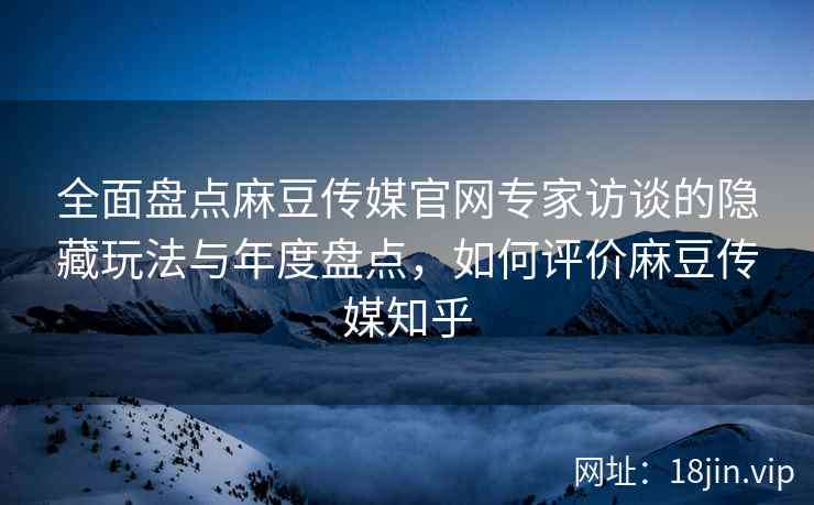 全面盘点麻豆传媒官网专家访谈的隐藏玩法与年度盘点，如何评价麻豆传媒知乎