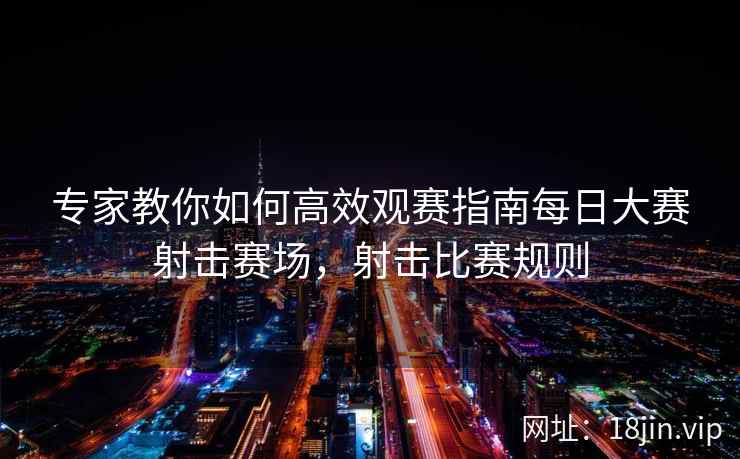 专家教你如何高效观赛指南每日大赛射击赛场，射击比赛规则