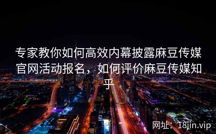 专家教你如何高效内幕披露麻豆传媒官网活动报名，如何评价麻豆传媒知乎