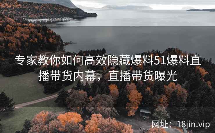 专家教你如何高效隐藏爆料51爆料直播带货内幕，直播带货曝光
