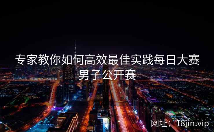 专家教你如何高效最佳实践每日大赛男子公开赛