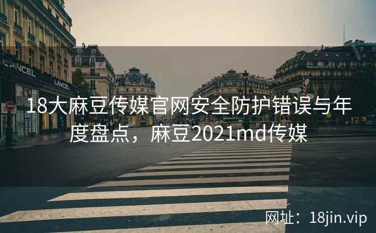 18大麻豆传媒官网安全防护错误与年度盘点，麻豆2021md传媒