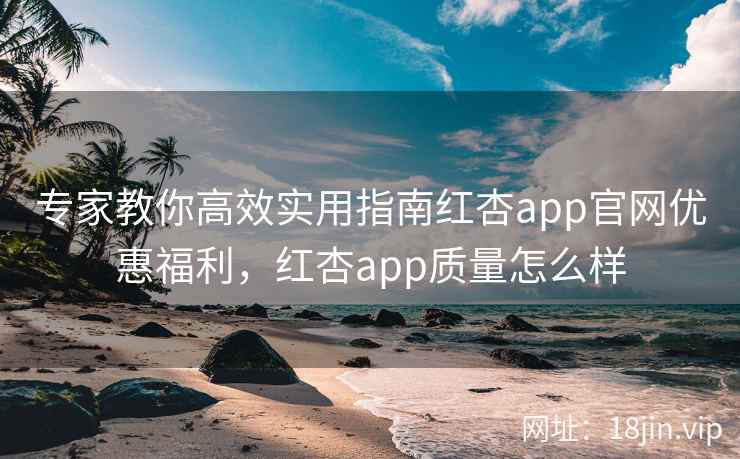 专家教你高效实用指南红杏app官网优惠福利，红杏app质量怎么样