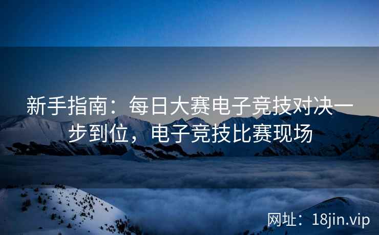新手指南：每日大赛电子竞技对决一步到位，电子竞技比赛现场