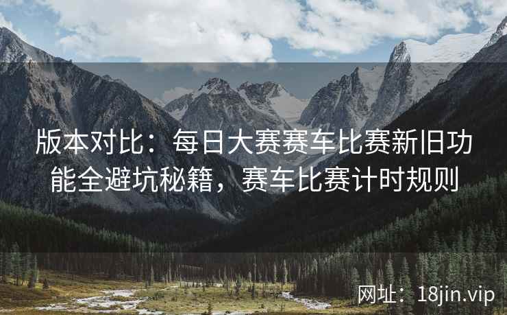 版本对比：每日大赛赛车比赛新旧功能全避坑秘籍，赛车比赛计时规则