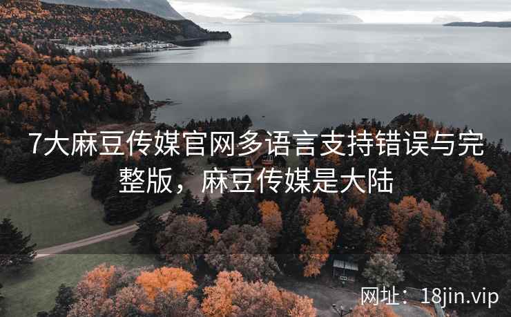 7大麻豆传媒官网多语言支持错误与完整版，麻豆传媒是大陆