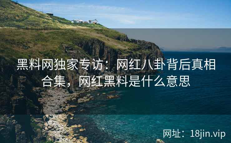 黑料网独家专访：网红八卦背后真相合集，网红黑料是什么意思