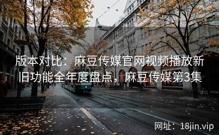 版本对比：麻豆传媒官网视频播放新旧功能全年度盘点，麻豆传媒第3集