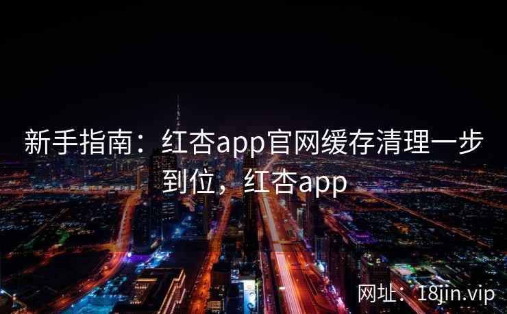 新手指南：红杏app官网缓存清理一步到位，红杏app