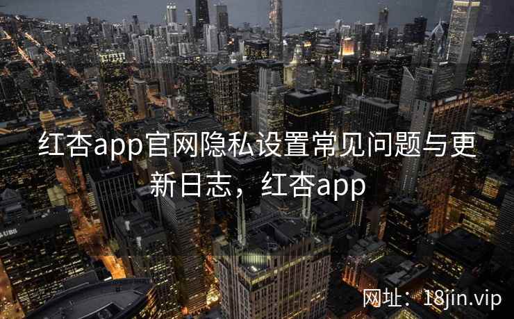 红杏app官网隐私设置常见问题与更新日志，红杏app